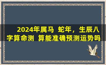 2024年属马  蛇年，生辰八字算命测  算能准确预测运势吗